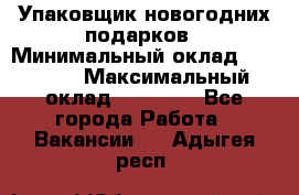 Упаковщик новогодних подарков › Минимальный оклад ­ 38 000 › Максимальный оклад ­ 50 000 - Все города Работа » Вакансии   . Адыгея респ.